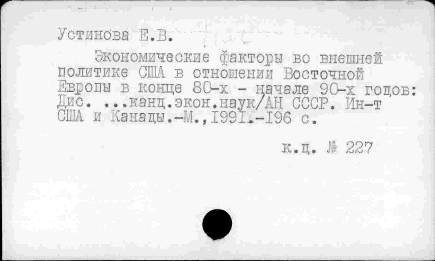 ﻿Устинова Е.В.
Экономические факторы во внешней политике США в отношении Восточной Европы в конце 80-х - начале 9 Ох годов: Дис. ...канд.экон.наук/АН СССР. Ин-т США и Канады.-М.,1991,-196 с.
к.ц. Л 227